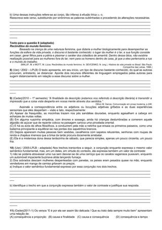 b) Uma dessas instruções refere-se ao corpo, tão infenso à efusão lírica (v. 4).
Reescreva este verso, substituindo por sinônimos as palavras sublinhadas e procedendo às alterações necessárias.
_____________________________________________________________________________________________
_____________________________________________________________________________________________
_____________________________________________________________________________________________
_____________________________________________________________________________________________
_____________________________________________________________________________________________
_____

Texto para a questão 8 (adaptado)
Recônditos do mundo feminino
        Baseado na crença de uma natureza feminina, que dotaria a mulher biologicamente para desempenhar as
funções da esfera da vida privada, o discurso é bastante conhecido: o lugar da mulher é o lar, e sua função consiste
em casar, gerar filhos para a pátria e plasmar o caráter dos cidadãos de amanhã. Dentro dessa ótica, não existiria
realização possível para as mulheres fora do lar; nem para os homens dentro de casa, já que a eles pertenceria a rua
e o mundo do trabalho.
         (MALUF, M. e MOTT, M. Lúcia. Recônditos do mundo feminino. In: SEVCENKO, N. (org.). História da vida privada no Brasil. São Paulo:
                                                                                                             Companhia das Letras, 1998.)
8) (Uerj / 2002 – LPLB) O texto apresenta, em seu início, um tipo de discurso bastante conhecido, do qual as autoras
procuram, entretanto, se distanciar. Aponte dois recursos diferentes de linguagem empregados pelas autoras para
sugerir distanciamento em relação a esse discurso sobre a mulher.
_____________________________________________________________________________________________
_____________________________________________________________________________________________
_____________________________________________________________________________________________
_____________________________________________________________________________________________
____

9) (Cederj/2010 – 1º semestre) “A finalidade da descrição (estamos nos referindo à descrição literária) é transmitir a
impressão que a coisa vista desperta em nossa mente através dos sentidos.”
                                                                                  Othon M. Garcia, Comunicação em prosa moderna, p.246.
         Assinale a correspondência entre os adjetivos ou locuções adjetivas grifados e as duas experiências
sensoriais que eles despertam – visão e tato, respectivamente:
(A) Apesar da fresquidão, as mocinhas trazem nos pés sandálias douradas, enquanto agasalham a cabeça em
echarpes de muitas voltas.
(B) Em alguma ruazinha simpática, com árvores e sossego, ainda há crianças deslumbradas a comerem aquele
algodão de açúcar que de repente coloca na paisagem carioca uma pincelada oriental.
(C) E há os avós de olhos filosóficos, a conduzirem pela mão a netinha que ensaia os primeiros passeios, como uma
bailarina principiante a equilibrar-se nas pontas dos sapatinhos brancos.
(D) Depois aparecem muitas pessoas bem vestidas, cavalheiros com sapatos reluzentes, senhoras com roupas de
renda e chapéus imensos que a brisa da tarde procura docemente arrebatar.
(E) Ela é a misteriosa dona dessa tardezinha de sábado, que parecia simples, apenas um pouco cinzenta, um pouco
fria.

10) (Uerj / 2005-LPLB - adaptada) Nos trechos transcritos a seguir, a conjunção enquanto expressa o mesmo valor
semântico fundamental, mas, em um deles, em virtude do contexto, ela expressa também um valor de contraste:
1) não se poderia atravessar uma rua sem desviar-se de uma carroça que os cavalos vagarosos puxavam, enquanto
um automóvel impaciente buzinava atrás lançando fumaça.
2) Dos sobrados desciam mulheres despenteadas com panelas, os peixes eram pesados quase na mão, enquanto
vendedores em manga de camisa gritavam os preços.
a) Indique o valor semântico fundamental expresso por essa conjunção nos dois trechos.
_____________________________________________________________________________________________
_____________________________________________________________________________________________
_____________________________________________________________________________________________
___

b) Identifique o trecho em que a conjunção expressa também o valor de contraste e justifique sua resposta.
_____________________________________________________________________________________________
_____________________________________________________________________________________________
_____________________________________________________________________________________________
_____________________________________________________________________________________________
_____________________________________________________________________________________________
_____

11) (Cederj/2011-1) Os versos “E é por ela ser assim tão delicada / Que eu trato dela sempre muito bem” apresentam
uma relação de:
(A) consequência e proporção (B) causa e finalidade (C) causa e consequência            (D) consequência e tempo
 