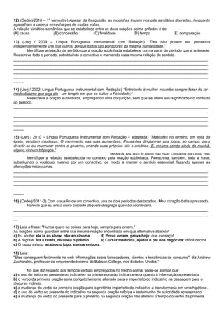 12) (Cederj/2010 – 1º semestre) Apesar da fresquidão, as mocinhas trazem nos pés sandálias douradas, /enquanto
agasalham a cabeça em echarpes de muitas voltas.
A relação sintático-semântica que se estabelece entre as duas orações acima grifadas é de:
(A) causa              (B) concessão           (C) finalidade         (D) tempo            (E) comparação

13) (Uerj / 2009 – Língua Portuguesa Instrumental com Redação) “Eles não podem ser pensados
independentemente uns dos outros, porque todos são portadores da mesma humanidade.”
       Identifique a relação de sentido que a oração sublinhada estabelece com a parte do período que a antecede.
Reescreva todo o período, substituindo o conectivo e mantendo essa mesma relação de sentido.
_____________________________________________________________________________________________
_____________________________________________________________________________________________
_____________________________________________________________________________________________
_____________________________________________________________________________________________
_____________________________________________________________________________________________
_____

14) (Uerj / 2002–Língua Portuguesa Instrumental com Redação) “Entretanto à mulher incumbe sempre fazer do lar -
modestíssimo que seja ele - um templo em que se cultue a Felicidade;”
        Reescreva a oração sublinhada, empregando uma conjunção, sem que se altere seu significado no contexto
do período.
_____________________________________________________________________________________________
_____________________________________________________________________________________________
_____________________________________________________________________________________________
_____________________________________________________________________________________________
_____________________________________________________________________________________________
_____

15) (Uerj / 2010 – Língua Portuguesa Instrumental com Redação – adaptada) “Mascates no terreiro, em volta da
igreja, vendiam miudezas. O movimento das ruas aumentava. Passantes dirigiam-se aos jogos, ao campo, para
divertir-se ou murmurar contra o governo, criando suas próprias leis e arbítrios. E, mesmo sendo ainda de manhã,
alguns vinham trôpegos.”
                                                         MIRANDA, Ana. Boca do inferno. São Paulo: Companhia das Letras, 1990.
        Identifique a relação estabelecida no contexto pela oração sublinhada. Reescreva, também, toda a frase,
substituindo o vocábulo mesmo por um conectivo, de modo a manter o sentido essencial, fazendo apenas as
alterações necessárias.
_____________________________________________________________________________________________
_____________________________________________________________________________________________
_____________________________________________________________________________________________
_____________________________________________________________________________________________
_____________________________________________________________________________________________
_____

16) (Cederj/2011-2) Com o auxílio de um conectivo, una os dois períodos destacados. Meu coração batia apressado.
       Parecia que eu era o único culpado daquela desgraça que não acontecera.
_____________________________________________________________________________________________
_____________________________________________________________________________________________
__

17) Leia a frase: "Nunca quero as coisas para hoje, sempre para ontem."
As orações acima guardam entre si a mesma relação encontrada em que alternativa abaixo?
a) Eu soube: ele ia ao show, não ao cinema.         d) Prova ontem, prova hoje: que cansaço!
b) A regra é: fez a tarefa, recebeu o prêmio.       e) Cursar medicina, ajudar o pai nos negócios: difícil decidir....
c) O rapaz avisou: acabou o jogo, vamos embora.

18) Leia:
"Eles conseguem facilmente na web informações sobre fornecedores, clientes e tendências de consumo", diz Andrew
Zacharakis, professor de empreendedorismo do Babson College, nos Estados Unidos.”

        No que diz respeito aos tempos verbais empregados no trecho acima, pode-se afirmar que:
a) o uso do verbo no presente do indicativo na primeira oração indica certeza quanto à informação apresentada.
b) o verbo da primeira oração seria obrigatoriamente alterado para o imperfeito do indicativo na passagem para o
discurso indireto.
c) a mudança do verbo da primeira oração para o pretérito imperfeito do indicativo a transformaria em uma hipótese.
d) o uso do verbo no presente do indicativo na segunda oração reforça o testemunho de autoridade apresentado.
e) a mudança do verbo do presente para o pretérito na segunda oração não afetaria o tempo do verbo da primeira.
 