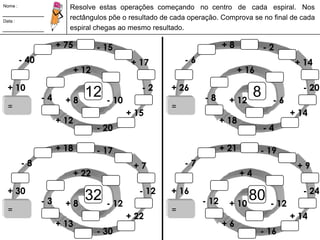 Nome : Resolve  estas  operações  começando   no  centro   de   cada   espiral.   Nos rectângulos põe o resultado de cada operação. Comprova se no final de cada espiral chegas ao mesmo resultado. Data : + 75 + 8 - 15 - 2 - 40 - 6 + 17 + 14 + 12 + 16 12 + 10 - 2 8 + 26 - 20 - 4 - 8 + 8 - 10 + 12 - 6 = = + 15 + 14 + 12 + 18 - 20 - 4 + 18 + 21 - 17 - 19 - 8 - 7 + 7 + 9 + 22 + 4 32 + 30 - 12 80 + 16 - 24 - 3 - 12 + 8 - 12 + 10 - 12 = = + 22 + 14 + 13 + 6 - 30 - 16 