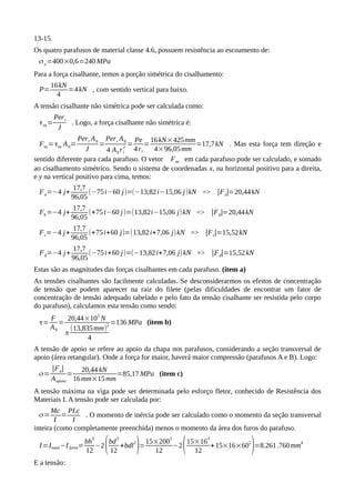 13-15.
Os quatro parafusos de material classe 4.6, possuem resistência ao escoamento de:
σy=400×0,6=240 MPa
Para a força cisalhante, temos a porção simétrica do cisalhamento:
P=
16kN
4
=4kN , com sentido vertical para baixo.
A tensão cisalhante não simétrica pode ser calculada como:
τns=
Peri
J
. Logo, a força cisalhante não simétrica é:
Fns=τns Ab=
Peri Ab
J
=
Peri Ab
4 Abri
2
=
Pe
4ri
=
16kN×425mm
4×96,05mm
=17,7kN . Mas esta força tem direção e
sentido diferente para cada parafuso. O vetor Fns em cada parafuso pode ser calculado, e somado
ao cisalhamento simétrico. Sendo o sistema de coordenadas x, na horizontal positivo para a direita,
e y na vertical positivo para cima, temos:
Fa=−4 j+
17,7
96,05
(−75i−60 j)=(−13,82i−15,06 j)kN => |Fa|=20,44kN
Fb=−4 j+
17,7
96,05
(+75i−60 j)=(13,82i−15,06 j)kN => |Fb|=20,44kN
Fc=−4 j+
17,7
96,05
(+75i+60 j)=(13,82i+7,06 j)kN => |Fc|=15,52kN
Fd=−4 j+
17,7
96,05
(−75i+60 j)=(−13,82i+7,06 j)kN => |Fd|=15,52kN
Estas são as magnitudes das forças cisalhantes em cada parafuso. (item a)
As tensões cisalhantes são facilmente calculadas. Se desconsiderarmos os efeitos de concentração
de tensão que podem aparecer na raiz do filete (pelas dificuldades de encontrar um fator de
concentração de tensão adequado tabelado e pelo fato da tensão cisalhante ser resistida pelo corpo
do parafuso), calculamos esta tensão como sendo:
τ=
F
Ab
=
20,44×10
3
N
π
(13,835mm)
2
4
=136 MPa (item b)
A tensão de apoio se refere ao apoio da chapa nos parafusos, considerando a seção transversal de
apoio (área retangular). Onde a força for maior, haverá maior compressão (parafusos A e B). Logo:
σ=
|Fa|
Aapoio
=
20,44 kN
16mm×15mm
=85,17 MPa (item c)
A tensão máxima na viga pode ser determinada pelo esforço fletor, conhecido de Resistência dos
Materiais I. A tensão pode ser calculada por:
σ=
Mc
I
=
PLc
I
. O momento de inércia pode ser calculado como o momento da seção transversal
inteira (como completamente preenchida) menos o momento da área dos furos do parafuso.
I=Itotal−I furos=
bh
3
12
−2(bd
3
12
+bdl
2
)=
15×200
3
12
−2(15×16
3
12
+15×16×60
2
)=8.261.760mm
4
E a tensão:
 