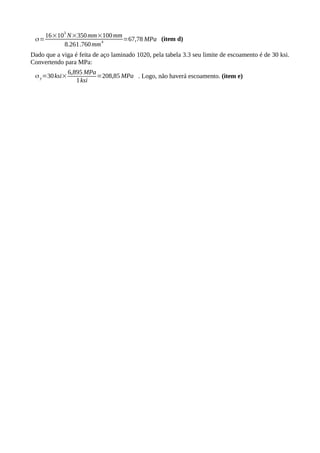 σ=
16×10
3
N×350mm×100mm
8.261.760mm
4
=67,78 MPa (item d)
Dado que a viga é feita de aço laminado 1020, pela tabela 3.3 seu limite de escoamento é de 30 ksi.
Convertendo para MPa:
σy=30ksi×
6,895 MPa
1ksi
=208,85 MPa . Logo, não haverá escoamento. (item e)
 