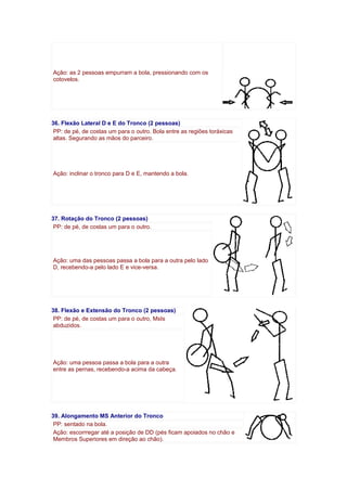 Ação: as 2 pessoas empurram a bola, pressionando com os
cotovelos.
36. Flexão Lateral D e E do Tronco (2 pessoas)
PP: de pé, de costas um para o outro. Bola entre as regiões toráxicas
altas. Segurando as mãos do parceiro.
Ação: inclinar o tronco para D e E, mantendo a bola.
37. Rotação do Tronco (2 pessoas)
PP: de pé, de costas um para o outro.
Ação: uma das pessoas passa a bola para a outra pelo lado
D, recebendo-a pelo lado E e vice-versa.
38. Flexão e Extensão do Tronco (2 pessoas)
PP: de pé, de costas um para o outro, MsIs
abduzidos.
Ação: uma pessoa passa a bola para a outra
entre as pernas, recebendo-a acima da cabeça.
39. Alongamento MS Anterior do Tronco
PP: sentado na bola.
Ação: escorrregar até a posição de DD (pés ficam apoiados no chão e
Membros Superiores em direção ao chão).
 