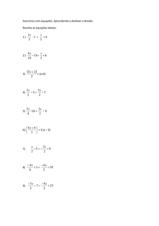 Exercícios com equações. Aprendendo a desfazer a divisão. 
Resolva as equações abaixo: 
1 ) 
3x 
5 
- 7 = 
x 
+ 9 
5 
4 
2 ) 18 
10 
 
x 
x 
+ 8 
= 
5 
3) 
 3 x 
 2  
5 
= (x+4) 
4) 
3x 
2 
- 5 = 
5x - 7 
2 
5) 
5x -10 = 
4 
3x 
2 
- 9 
 
8x 6 
  
6)  
 
 
 
3 
= 2.(x – 3) 
x 3 
x 
7) 9 
2 
5 
2 
    
4x 
 
8 
8)  
6 
5 = 30 
2 
 
 x 
 5 
x 8 
x 
9) 23 
3 
7 
3 
 
 
  
