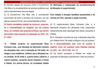 EXERCÍCIOS COM GABARITO * DIREITO DO CONSUMIDOR * Professora Rachel Brambilla

B) Inexiste relação de consumo entre o Condomínio de fabricação e inadequação de acondicionamento
Vila Bela e a concessionária de serviços públicos que da lâmpada no supermercado.
cobra indevidamente taxa de esgoto.
C) O Condomínio Vila Bela não é considerado Com relação à situação hipotética apresentada e às
consumidor de bens e serviços de consumo, por ser normas do CDC, assinale a opção incorreta.
apenas pessoa formal, sem personalidade jurídica.
D) Sendo constatada relação de consumo, presume- A) O supermercado Boas Compras Ltda. e a
se a vulnerabilidade de Gregório, por ser pessoa fabricante Indústria de Lâmpadas Ltda. respondem
física, ao contrário das pessoas jurídicas, que devem solidariamente pela reparação dos danos causados a
demonstrar esse requisito de aplicação do CDC. Art. Hildete.
4º I CDC                                                  B) A indicação incorreta de que a lâmpada adquirida
                                                          por Hildete tinha 150 watts configura vício do produto.
18 - Hildete comprou no supermercado Boas C) A responsabilidade pelo vício do produto é
Compras Ltda., uma lâmpada da fabricante Indústria objetiva, como em qualquer outra hipótese prevista
de Lâmpadas Ltda. com a indicação de 150 watts. Ao no CDC. Art. 18/12 CDC Art. 13
chegar a sua residência, verificou que a lâmpada era, D) Os danos causados a Hildete em razão da
na verdade, de 80 watts e, quando tentou utilizá-la, a explosão da lâmpada caracterizam o fato do produto.
mesma explodiu, causando danos materiais e morais
a Hildete. Em perícia técnica, foi constatado defeito
                                                                                                               10
 