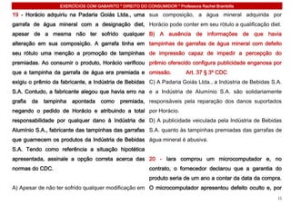 EXERCÍCIOS COM GABARITO * DIREITO DO CONSUMIDOR * Professora Rachel Brambilla

19 - Horácio adquiriu na Padaria Goiás Ltda., uma sua composição, a água mineral adquirida por
garrafa de água mineral com a designação diet, Horácio pode conter em seu rótulo a qualificação diet.
apesar de a mesma não ter sofrido qualquer B) A ausência de informações de que havia
alteração em sua composição. A garrafa tinha em tampinhas de garrafas de água mineral com defeito
seu rótulo uma menção a promoção de tampinhas de impressão capaz de impedir a percepção do
premiadas. Ao consumir o produto, Horácio verificou prêmio oferecido configura publicidade enganosa por
que a tampinha da garrafa de água era premiada e omissão.                 Art. 37 § 3º CDC
exigiu o prêmio da fabricante, a Indústria de Bebidas C) A Padaria Goiás Ltda., a Indústria de Bebidas S.A.
S.A. Contudo, a fabricante alegou que havia erro na e a Indústria de Alumínio S.A. são solidariamente
grafia   da   tampinha   apontada    como    premiada, responsáveis pela reparação dos danos suportados
negando o pedido de Horácio e atribuindo a total por Horácio.
responsabilidade por qualquer dano à Indústria de D) A publicidade veiculada pela Indústria de Bebidas
Alumínio S.A., fabricante das tampinhas das garrafas S.A. quanto às tampinhas premiadas das garrafas de
que guarnecem os produtos da Indústria de Bebidas água mineral é abusiva.
S.A. Tendo como referência a situação hipotética
apresentada, assinale a opção correta acerca das 20 - Iara comprou um microcomputador e, no
normas do CDC.                                            contrato, o fornecedor declarou que a garantia do
                                                          produto seria de um ano a contar da data da compra.
A) Apesar de não ter sofrido qualquer modificação em O microcomputador apresentou defeito oculto e, por
                                                                                                           11
 