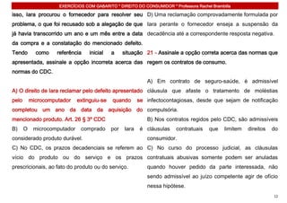 EXERCÍCIOS COM GABARITO * DIREITO DO CONSUMIDOR * Professora Rachel Brambilla

isso, Iara procurou o fornecedor para resolver seu D) Uma reclamação comprovadamente formulada por
problema, o que foi recusado sob a alegação de que Iara perante o fornecedor enseja a suspensão da
já havia transcorrido um ano e um mês entre a data decadência até a correspondente resposta negativa.
da compra e a constatação do mencionado defeito.
Tendo        como    referência    inicial   a     situação 21 - Assinale a opção correta acerca das normas que
apresentada, assinale a opção incorreta acerca das regem os contratos de consumo.
normas do CDC.
                                                             A) Em contrato de seguro-saúde, é admissível
A) O direito de Iara reclamar pelo defeito apresentado cláusula que afaste o tratamento de moléstias
pelo       microcomputador    extinguiu-se   quando       se infectocontagiosas, desde que sejam de notificação
completou um ano da data da aquisição do compulsória.
mencionado produto. Art. 26 § 3º CDC                         B) Nos contratos regidos pelo CDC, são admissíveis
B)     O    microcomputador    comprado      por   Iara    é cláusulas   contratuais    que    limitem   direitos   do
considerado produto durável.                                 consumidor.
C) No CDC, os prazos decadenciais se referem ao C) No curso do processo judicial, as cláusulas
vício do produto ou do serviço e os prazos contratuais abusivas somente podem ser anuladas
prescricionais, ao fato do produto ou do serviço.            quando houver pedido da parte interessada, não
                                                             sendo admissível ao juízo competente agir de ofício
                                                             nessa hipótese.
                                                                                                                    12
 