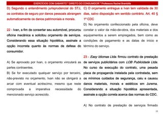 EXERCÍCIOS COM GABARITO * DIREITO DO CONSUMIDOR * Professora Rachel Brambilla

D) Segundo o entendimento jurisprudencial do STJ, C) O orçamento entregue a Ivan tem validade de 30
os contratos de seguro por danos pessoais abrangem dias, salvo disposição em sentido contrário. Art. 40 §
automaticamente os danos patrimoniais e morais.              1º CDC
                                                             D) No orçamento confeccionado pela oficina, deve
22 - Ivan, a fim de consertar seu automóvel, procurou constar o valor da mão-de-obra, dos materiais e dos
oficina mecânica e solicitou orçamento de serviços. equipamentos a serem empregados, bem como as
Considerando essa situação hipotética, assinale a condições de pagamento e as datas de início e
opção incorreta quanto às normas de defesa do término do serviço.
consumidor.
                                                             23 - Easy Idiomas Ltda. firmou contrato de prestação
A) Se aprovado por Ivan, o orçamento vinculará as de serviços publicitários com LOB Publicidade Ltda.
partes contraentes.                                          No curso da execução do contrato, uma pesada
B) Se for executado qualquer serviço por terceiro, placa de propaganda instalada pela contratada, sem
não-previsto no orçamento, Ivan não se obrigará a os mínimos cuidados de segurança, caiu e causou
arcar com eventual acréscimo, mesmo que reste danos materiais, morais e estéticos em Jurema.
comprovada     a       imperativa      necessidade      do Considerando a situação hipotética apresentada,
mencionado serviço acrescido.                                assinale a opção correta acerca das normas do CDC.


                                                             A) No contrato de prestação de serviços firmado
                                                                                                               13
 