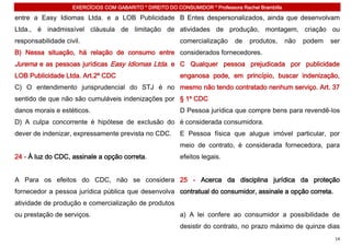 EXERCÍCIOS COM GABARITO * DIREITO DO CONSUMIDOR * Professora Rachel Brambilla

entre a Easy Idiomas Ltda. e a LOB Publicidade B Entes despersonalizados, ainda que desenvolvam
Ltda., é inadmissível cláusula de limitação de atividades de produção, montagem, criação ou
responsabilidade civil.                                    comercialização     de    produtos,      não   podem   ser
B) Nessa situação, há relação de consumo entre considerados fornecedores.
Jurema e as pessoas jurídicas Easy Idiomas Ltda. e C Qualquer pessoa prejudicada por publicidade
LOB Publicidade Ltda. Art.2º CDC                           enganosa pode, em princípio, buscar indenização,
C) O entendimento jurisprudencial do STJ é no mesmo não tendo contratado nenhum serviço. Art. 37
sentido de que não são cumuláveis indenizações por § 1º CDC
danos morais e estéticos.                                  D Pessoa jurídica que compre bens para revendê-los
D) A culpa concorrente é hipótese de exclusão do é considerada consumidora.
dever de indenizar, expressamente prevista no CDC.         E Pessoa física que alugue imóvel particular, por
                                                           meio de contrato, é considerada fornecedora, para
24 - À luz do CDC, assinale a opção correta.               efeitos legais.


A Para os efeitos do CDC, não se considera 25 - Acerca da disciplina jurídica da proteção
fornecedor a pessoa jurídica pública que desenvolva contratual do consumidor, assinale a opção correta.
atividade de produção e comercialização de produtos
ou prestação de serviços.                                  a) A lei confere ao consumidor a possibilidade de
                                                           desistir do contrato, no prazo máximo de quinze dias
                                                                                                                   14
 