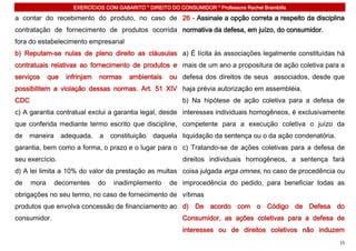 EXERCÍCIOS COM GABARITO * DIREITO DO CONSUMIDOR * Professora Rachel Brambilla

a contar do recebimento do produto, no caso de 26 - Assinale a opção correta a respeito da disciplina
contratação de fornecimento de produtos ocorrida normativa da defesa, em juízo, do consumidor.
fora do estabelecimento empresarial
b) Reputam-se nulas de pleno direito as cláusulas a) É lícita às associações legalmente constituídas há
contratuais relativas ao fornecimento de produtos e mais de um ano a propositura de ação coletiva para a
serviços     que    infrinjam   normas     ambientais    ou defesa dos direitos de seus associados, desde que
possibilitem a violação dessas normas. Art. 51 XIV haja prévia autorização em assembléia.
CDC                                                          b) Na hipótese de ação coletiva para a defesa de
c) A garantia contratual exclui a garantia legal, desde interesses individuais homogêneos, é exclusivamente
que conferida mediante termo escrito que discipline, competente para a execução coletiva o juízo da
de   maneira       adequada,    a    constituição   daquela liquidação da sentença ou o da ação condenatória.
garantia, bem como a forma, o prazo e o lugar para o c) Tratando-se de ações coletivas para a defesa de
seu exercício.                                               direitos individuais homogêneos, a sentença fará
d) A lei limita a 10% do valor da prestação as multas coisa julgada erga omnes, no caso de procedência ou
de    mora     decorrentes      do    inadimplemento     de improcedência do pedido, para beneficiar todas as
obrigações no seu termo, no caso de fornecimento de vítimas
produtos que envolva concessão de financiamento ao d) De acordo com o Código de Defesa do
consumidor.                                                  Consumidor, as ações coletivas para a defesa de
                                                             interesses ou de direitos coletivos não induzem
                                                                                                                15
 