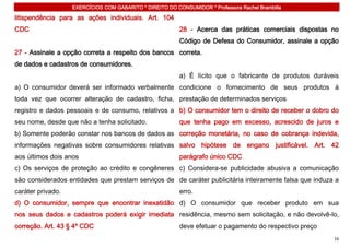 EXERCÍCIOS COM GABARITO * DIREITO DO CONSUMIDOR * Professora Rachel Brambilla

litispendência para as ações individuais. Art. 104
CDC                                                       28 - Acerca das práticas comerciais dispostas no
                                                          Código de Defesa do Consumidor, assinale a opção
27 - Assinale a opção correta a respeito dos bancos correta.
de dados e cadastros de consumidores.
                                                          a) É lícito que o fabricante de produtos duráveis
a) O consumidor deverá ser informado verbalmente condicione o fornecimento de seus produtos à
toda vez que ocorrer alteração de cadastro, ficha, prestação de determinados serviços
registro e dados pessoais e de consumo, relativos a b) O consumidor tem o direito de receber o dobro do
seu nome, desde que não a tenha solicitado.               que tenha pago em excesso, acrescido de juros e
b) Somente poderão constar nos bancos de dados as correção monetária, no caso de cobrança indevida,
informações negativas sobre consumidores relativas salvo hipótese de engano justificável. Art. 42
aos últimos dois anos                                     parágrafo único CDC
c) Os serviços de proteção ao crédito e congêneres c) Considera-se publicidade abusiva a comunicação
são considerados entidades que prestam serviços de de caráter publicitária inteiramente falsa que induza a
caráter privado.                                          erro.
d) O consumidor, sempre que encontrar inexatidão d) O consumidor que receber produto em sua
nos seus dados e cadastros poderá exigir imediata residência, mesmo sem solicitação, e não devolvê-lo,
correção. Art. 43 § 4º CDC                                deve efetuar o pagamento do respectivo preço
                                                                                                         16
 