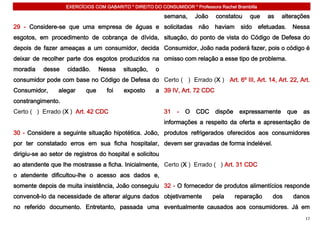 EXERCÍCIOS COM GABARITO * DIREITO DO CONSUMIDOR * Professora Rachel Brambilla

                                                            semana,      João    constatou    que      as   alterações
29 - Considere-se que uma empresa de águas e solicitadas                  não   haviam    sido      efetuadas.    Nessa
esgotos, em procedimento de cobrança de dívida, situação, do ponto de vista do Código de Defesa do
depois de fazer ameaças a um consumidor, decida Consumidor, João nada poderá fazer, pois o código é
deixar de recolher parte dos esgotos produzidos na omisso com relação a esse tipo de problema.
moradia    desse    cidadão.      Nessa    situação,    o
consumidor pode com base no Código de Defesa do Certo ( ) Errado (X ) Art. 6º III, Art. 14, Art. 22, Art.
Consumidor,      alegar     que     foi    exposto      a 39 IV, Art. 72 CDC
constrangimento.
Certo ( ) Errado (X ) Art. 42 CDC                           31   -   O   CDC    dispõe    expressamente          que   as
                                                            informações a respeito da oferta e apresentação de
30 - Considere a seguinte situação hipotética. João, produtos refrigerados oferecidos aos consumidores
por ter constatado erros em sua ficha hospitalar, devem ser gravadas de forma indelével.
dirigiu-se ao setor de registros do hospital e solicitou
ao atendente que lhe mostrasse a ficha. Inicialmente, Certo (X ) Errado ( ) Art. 31 CDC
o atendente dificultou-lhe o acesso aos dados e,
somente depois de muita insistência, João conseguiu 32 - O fornecedor de produtos alimentícios responde
convencê-lo da necessidade de alterar alguns dados objetivamente                pela     reparação       dos      danos
no referido documento. Entretanto, passada uma eventualmente causados aos consumidores. Já em
                                                                                                                       17
 