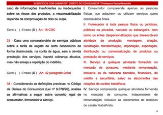 EXERCÍCIOS COM GABARITO * DIREITO DO CONSUMIDOR * Professora Rachel Brambilla

caso de informações insuficientes ou inadequadas I. Consumidor compreende apenas as pessoas
sobre os riscos dos produtos, a responsabilização físicas que adquirem ou utilizam serviços como
depende da comprovação do dolo ou culpa.                  destinatários finais.
                                                          II. Fornecedor é toda pessoa física ou jurídicas,
Certo ( ) Errado (X ) Art. 18 CDC                         públicas ou privadas, nacional ou estrangeira, bem
                                                          como os entes despersonalizados que desenvolvem
33 - Caso uma concessionária de serviços públicos atividade            de     produção,     montagem,       criação,
cobre a tarifa de esgoto de certo condomínio de construção, transformação, importação, exportação,
forma dissimulada, na conta de água, sem a devida distribuição ou comercialização de produtos ou
prestação dos serviços, haverá cobrança abusiva, prestação de serviços.
mas não enseja a repetição do indébito.                   III. Serviço é qualquer atividade fornecida no
                                                          mercado     de    consumo,      mediante     remuneração,
Certo ( ) Errado (X ) Art. 42 parágrafo único             inclusive as de natureza bancária, financeira, de
                                                          crédito e securitária, salvo as decorrentes das
34 - Considerando as definições previstas no Código relações de caráter trabalhista.
de Defesa do Consumidor (Lei nº 8.078/90), analise IV. Serviço compreende qualquer atividade fornecida
as afirmativas a seguir sobre conceito legal de no              mercado     de      consumo,       independente   de
consumidor, fornecedor e serviço.                         remuneração, inclusive as decorrentes de relações
                                                          de caráter trabalhista.
                                                                                                                  18
 