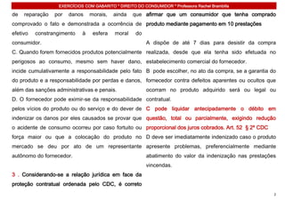 EXERCÍCIOS COM GABARITO * DIREITO DO CONSUMIDOR * Professora Rachel Brambilla

de   reparação   por   danos    morais,   ainda    que afirmar que um consumidor que tenha comprado
comprovado o fato e demonstrada a ocorrência de produto mediante pagamento em 10 prestações
efetivo   constrangimento   à    esfera    moral    do
consumidor.                                              A dispõe de até 7 dias para desistir da compra
C. Quando forem fornecidos produtos potencialmente realizada, desde que ela tenha sido efetuada no
perigosos ao consumo, mesmo sem haver dano, estabelecimento comercial do fornecedor.
incide cumulativamente a responsabilidade pelo fato B pode escolher, no ato da compra, se a garantia do
do produto e a responsabilidade por perdas e danos, fornecedor contra defeitos aparentes ou ocultos que
além das sanções administrativas e penais.               ocorram no produto adquirido será ou legal ou
D. O fornecedor pode eximir-se da responsabilidade contratual.
pelos vícios do produto ou do serviço e do dever de C pode liquidar antecipadamente o débito em
indenizar os danos por eles causados se provar que questão, total ou parcialmente, exigindo redução
o acidente de consumo ocorreu por caso fortuito ou proporcional dos juros cobrados. Art. 52 § 2º CDC
força maior ou que a colocação do produto no D deve ser imediatamente indenizado caso o produto
mercado se deu por ato de um representante apresente problemas, preferencialmente mediante
autônomo do fornecedor.                                  abatimento do valor da indenização nas prestações
                                                         vincendas.
3 . Considerando-se a relação jurídica em face da
proteção contratual ordenada pelo CDC, é correto
                                                                                                         2
 