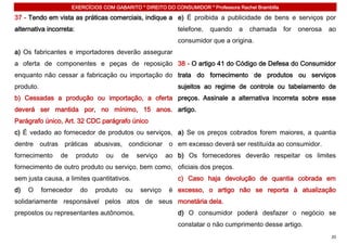 EXERCÍCIOS COM GABARITO * DIREITO DO CONSUMIDOR * Professora Rachel Brambilla

37 - Tendo em vista as práticas comerciais, indique a e) É proibida a publicidade de bens e serviços por
alternativa incorreta:                                       telefone,   quando     a   chamada       for   onerosa   ao
                                                             consumidor que a origina.
a) Os fabricantes e importadores deverão assegurar
a oferta de componentes e peças de reposição 38 - O artigo 41 do Código de Defesa do Consumidor
enquanto não cessar a fabricação ou importação do trata do fornecimento de produtos ou serviços
produto.                                                     sujeitos ao regime de controle ou tabelamento de
b) Cessadas a produção ou importação, a oferta preços. Assinale a alternativa incorreta sobre esse
deverá ser mantida por, no mínimo, 15 anos. artigo.
Parágrafo único, Art. 32 CDC parágrafo único
c) É vedado ao fornecedor de produtos ou serviços, a) Se os preços cobrados forem maiores, a quantia
dentre outras     práticas abusivas, condicionar           o em excesso deverá ser restituída ao consumidor.
fornecimento     de      produto   ou    de    serviço    ao b) Os fornecedores deverão respeitar os limites
fornecimento de outro produto ou serviço, bem como, oficiais dos preços.
sem justa causa, a limites quantitativos.                    c) Caso haja devolução de quantia cobrada em
d)   O     fornecedor     do   produto    ou    serviço    é excesso, o artigo não se reporta à atualização
solidariamente responsável pelos atos de seus monetária dela.
prepostos ou representantes autônomos.                       d) O consumidor poderá desfazer o negócio se
                                                             constatar o não cumprimento desse artigo.
                                                                                                                      20
 