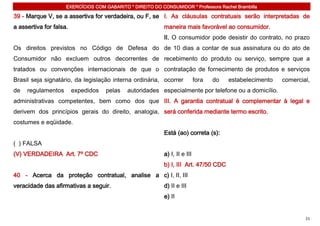 EXERCÍCIOS COM GABARITO * DIREITO DO CONSUMIDOR * Professora Rachel Brambilla

39 - Marque V, se a assertiva for verdadeira, ou F, se I. As cláusulas contratuais serão interpretadas de
a assertiva for falsa.                                      maneira mais favorável ao consumidor.
                                                            II. O consumidor pode desistir do contrato, no prazo
Os direitos previstos no Código de Defesa do de 10 dias a contar de sua assinatura ou do ato de
Consumidor não excluem outros decorrentes de recebimento do produto ou serviço, sempre que a
tratados ou convenções internacionais de que o contratação de fornecimento de produtos e serviços
Brasil seja signatário, da legislação interna ordinária, ocorrer             fora   do   estabelecimento   comercial,
de   regulamentos        expedidos   pelas   autoridades especialmente por telefone ou a domicílio.
administrativas competentes, bem como dos que III. A garantia contratual é complementar à legal e
derivem dos princípios gerais do direito, analogia, será conferida mediante termo escrito.
costumes e eqüidade.
                                                            Está (ao) correta (s):
( ) FALSA
(V) VERDADEIRA Art. 7º CDC                                  a) I, II e III
                                                            b) I, III Art. 47/50 CDC
40 - Acerca da proteção contratual, analise a c) I, II, III
veracidade das afirmativas a seguir.                        d) II e III
                                                            e) II


                                                                                                                   21
 