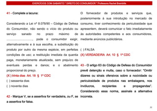 EXERCÍCIOS COM GABARITO * DIREITO DO CONSUMIDOR * Professora Rachel Brambilla



41 - Complete a lacuna:                                               O    fornecedor     de   produtos        e   serviços   que,
                                                                      posteriormente à sua introdução no mercado de
Considerando a Lei nº 8.078/90 – Código de Defesa consumo, tiver conhecimento da periculosidade que
do Consumidor, não sendo o vício do produto ou apresentem, deverá comunicar o fato imediatamente
serviço           sanado           no      prazo      máximo      de às autoridades competentes e aos consumidores,
...............................,   pode    o     consumidor    exigir, mediante anúncios publicitários.
alternativamente e à sua escolha, a substituição do
produto por outro da mesma espécie, em perfeitas ( ) FALSA
condições de uso; a restituição imediata da quantia (X) VERDADEIRA Art. 10 § 1º CDC
paga, monetariamente atualizada, sem prejuízo de
eventuais          perdas          e    danos;    e   o   abatimento 43 - O artigo 63 do Código de Defesa do Consumidor
proporcional do preço.                                                prevê detenção e multa, caso o fornecedor: “Omitir
(X ) trinta dias Art. 18 § 1º CDC                                     dizeres ou sinais ofensivos sobre a nocividade ou
( ) sessenta dias                                                     periculosidade de produtos nas embalagens, nos
( ) noventa dias                                                      invólucros,       recipientes       e        propagandas”.
                                                                      Considerando essa norma, assinale a alternativa
42 - Marque V, se a assertiva for verdadeira, ou F, se incorreta.
a assertiva for falsa.
                                                                                                                                22
 