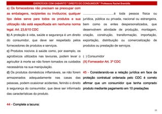 EXERCÍCIOS COM GABARITO * DIREITO DO CONSUMIDOR * Professora Rachel Brambilla

a) Os fornecedores não precisam se preocupar com
as embalagens, recipientes ou invólucros; qualquer ....................................é    toda   pessoa    física    ou
tipo deles serve para todos os produtos e sua jurídica, pública ou privada, nacional ou estrangeira,
utilização não está especificada em nenhuma norma bem                como     os   entes      despersonalizados,      que
legal. Art. 23,8/10 CDC                                      desenvolvem atividade de produção, montagem,
b) A proteção à vida, saúde e segurança é um direito criação,            construção,       transformação,   importação,
do consumidor, que deve ser respeitado pelos exportação,                     distribuição     ou   comercialização     de
fornecedores de produtos e serviços.                         produtos ou prestação de serviços.
c) Produtos nocivos á saúde como, por exemplo, os
agrotóxicos utilizados nas lavouras, podem levar o ( ) Consumidor
agricultor à morte se não forem tomados os cuidados (X) Fornecedor Art. 3º CDC
necessários na sua manipulação.
d) Os produtos domésticos inflamáveis, se não forem 45 - Considerando-se a relação jurídica em face da
armazenados       adequadamente        nas    casas    das proteção contratual ordenada pelo CDC é correto
pessoas, podem ocasionar acidentes, ferindo o direito afirmar que um consumidor que tenha comprado
à segurança do consumidor, que deve ser informado produto mediante pagamento em 10 prestações
das características do produto.


44 - Complete a lacuna:
                                                                                                                       23
 