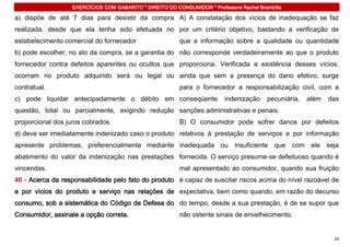 EXERCÍCIOS COM GABARITO * DIREITO DO CONSUMIDOR * Professora Rachel Brambilla

a) dispõe de até 7 dias para desistir da compra A) A constatação dos vícios de inadequação se faz
realizada, desde que ela tenha sido efetuada no por um critério objetivo, bastando a verificação de
estabelecimento comercial do fornecedor                   que a informação sobre a qualidade ou quantidade
b) pode escolher, no ato da compra, se a garantia do não corresponde verdadeiramente ao que o produto
fornecedor contra defeitos aparentes ou ocultos que proporciona. Verificada a existência desses vícios,
ocorram no produto adquirido será ou legal ou ainda que sem a presença do dano efetivo, surge
contratual.                                               para o fornecedor a responsabilização civil, com a
c) pode liquidar antecipadamente o débito em conseqüente                   indenização    pecuniária,   além   das
questão, total ou parcialmente, exigindo redução sanções administrativas e penais.
proporcional dos juros cobrados.                          B) O consumidor pode sofrer danos por defeitos
d) deve ser imediatamente indenizado caso o produto relativos à prestação de serviços e por informação
apresente problemas, preferencialmente mediante inadequada ou insuficiente que com ele seja
abatimento do valor da indenização nas prestações fornecida. O serviço presume-se defeituoso quando é
vincendas.                                                mal apresentado ao consumidor, quando sua fruição
46 - Acerca da responsabilidade pelo fato do produto é capaz de suscitar riscos acima do nível razoável de
e por vícios do produto e serviço nas relações de expectativa, bem como quando, em razão do decurso
consumo, sob a sistemática do Código de Defesa do do tempo, desde a sua prestação, é de se supor que
Consumidor, assinale a opção correta.                     não ostente sinais de envelhecimento.


                                                                                                                24
 
