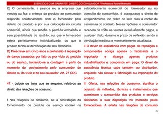 EXERCÍCIOS COM GABARITO * DIREITO DO CONSUMIDOR * Professora Rachel Brambilla

C) O comerciante, a pessoa ou a empresa que estabelecimento comercial do fornecedor ou no
vendeu ou fez a entrega do produto ao consumidor domicílio do consumidor, é assegurado o direito de
responde solidariamente com o fornecedor pelo arrependimento, no prazo de sete dias a contar da
defeito do produto e por sua colocação no circuito assinatura do contrato. Nessa hipótese, o consumidor
comercial, ainda que receba o produto embalado e receberá de volta os valores eventualmente pagos, a
sem possibilidade de testá-lo, ou que o fornecedor qualquer título, durante o prazo de reflexão, sendo a
esteja   perfeitamente   individualizado,   ou   que   o devolução imediata e monetariamente atualizada.
produto tenha a identificação de seu fabricante.          II O dever de assistência com peças de reposição e
D) Prescreve em cinco anos a pretensão à reparação componentes obriga apenas o fabricante e o
de danos causados por fato ou por vício do produto importador              e     alcança      apenas   produtos
ou do serviço, iniciando-se a contagem a partir do industrializados e compostos em peça. O dever de
momento do conhecimento pelo consumidor do assistência técnica cabe também ao distribuidor,
defeito ou do vício e de seu causador. Art. 27 CDC        enquanto não cessar a fabricação ou importação do
                                                          produto.
47 - Julgue os itens que se seguem, relativos ao III Oferta, nas relações de consumo, significa o
direito das relações de consumo.                          conjunto de métodos, técnicas e instrumentos que
                                                          aproximam o consumidor dos produtos e serviços
I Nas relações de consumo, se a contratação do colocados a sua disposição no mercado pelos
fornecimento de produto ou serviço ocorrer no fornecedores. A oferta nas relações de consumo
                                                                                                             25
 