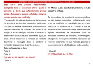 EXERCÍCIOS COM GABARITO * DIREITO DO CONSUMIDOR * Professora Rachel Brambilla

pode         dar-se   entre    pessoas      indeterminadas,
alcançando tanto o consumidor efetivo quanto o 48 - Marque V, se a assertiva for verdadeira, ou F, se
potencial, e, desde que suficientemente precisa, a assertiva for falsa.
obriga o fornecedor a cumprir o ofertado e integra o
contrato que vier a ser celebrado.                             Os fornecedores de produtos de consumo duráveis
IV A vedação de práticas abusivas no fornecimento ou não duráveis respondem                        solidariamente pelos
de produtos e serviços tem fundamento jurídico nos vícios de qualidade ou quantidade que os tornem
princípios da boa-fé e da eqüidade, que informam as impróprios ou inadequados ao consumo a que se
relações contratuais de consumo, tais como as de destinam ou lhes diminuam o valor, assim como por
locação e as de alienação fiduciária. Constatada a aqueles                decorrentes     da   disparidade,   como   as
existência de cláusula abusiva no contrato, o juiz, de indicações constantes do recipiente, da embalagem,
oficio, deverá reconhecer a nulidade do contrato, rotulagem ou mensagem publicitária, respeitadas as
determinar       a    resolução   deste    e   condenar     o variações decorrentes de sua natureza, podendo o
fornecedor ao pagamento de perdas e danos.                     consumidor exigir a substituição das partes viciadas.
Estão certos apenas os itens
A) I e II.                                                     ( ) FALSA
B) I e IV.                                                     (V) VERDADEIRA Art. 18 CDC
C) II e III. Art. 32, 34 CDC / Art. 30 CDC
D) III e IV.
                                                                                                                     26
 