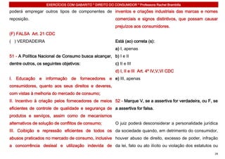 EXERCÍCIOS COM GABARITO * DIREITO DO CONSUMIDOR * Professora Rachel Brambilla

poderá empregar outros tipos de componentes de inventos e criações industriais das marcas e nomes
reposição.                                                comerciais e signos distintivos, que possam causar
                                                          prejuízos aos consumidores.
(F) FALSA Art. 21 CDC
( ) VERDADEIRA                                            Está (ao) correta (s):
                                                          a) I, apenas
51 - A Política Nacional de Consumo busca alcançar, b) I e II
dentre outros, os seguintes objetivos:                    c) II e III
                                                          d) I, II e III Art. 4º IV,V,VI CDC
I. Educação e informação de fornecedores e e) III, apenas
consumidores, quanto aos seus direitos e deveres,
com vistas à melhoria do mercado de consumo;
II. Incentivo à criação pelos fornecedores de meios 52 - Marque V, se a assertiva for verdadeira, ou F, se
eficientes de controle de qualidade e segurança de a assertiva for falsa.
produtos e serviços, assim como de mecanismos
alternativos de solução de conflitos de consumo;          O juiz poderá desconsiderar a personalidade jurídica
III. Coibição e repressão eficientes de todos os da sociedade quando, em detrimento do consumidor,
abusos praticados no mercado de consumo, inclusive houver abuso de direito, excesso de poder, infração
a concorrência desleal e utilização indevida de da lei, fato ou ato ilícito ou violação dos estatutos ou
                                                                                                            28
 
