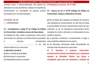 EXERCÍCIOS COM GABARITO * DIREITO DO CONSUMIDOR * Professora Rachel Brambilla

contrato social. A desconsideração não poderá ser d) Perigosos ou nocivos Art. 8º CDC
efetivada em caso de falência, estado de insolvência,
encerramento ou inatividade da pessoa jurídica 54 - Acerca da Lei nº 8.078 (Código de Defesa do
provocados por má administração.                                               Consumidor), indique a alternativa incorreta.


(F) FALSA Art. 28                                                              a) Os contratos que regulam as relações de consumo
( ) VERDADEIRA                                                                 não obrigarão os consumidores, se não lhes for dada
                                                                               a oportunidade de tomar conhecimento prévio de seu
53 - Considerando o artigo 6º do Código de Defesa conteúdo, ou se os respectivos instrumentos forem
do Consumidor, complete a lacuna da frase abaixo.                              redigidos de modo a dificultar a compreensão de seu
A proteção da vida, saúde e segurança contra riscos sentido e alcance.
provocados por práticas no fornecimento de produtos b) A garantia contratual é complementar à legal e
e                         serviços                               considerados será conferida mediante termo escrito.
..............................................................   é   um   dos c) As cláusulas contratuais serão interpretadas de
direitos básicos do consumidor.                                                maneira mais favorável ao consumidor.
A alternativa correta é:                                                       d)   É     facultado    a    qualquer     consumidor,
a) Sem controle de qualidade                                                   exclusivamente através de entidade que o represente
b) Caros para o consumidor                                                     requerer   ao   Ministério   Público    que   ajuíze   a
c) Inadequados para as crianças                                                competente ação para ser declarada a nulidade de
                                                                                                                                      29
 