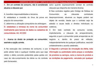 EXERCÍCIOS COM GABARITO * DIREITO DO CONSUMIDOR * Professora Rachel Brambilla

4 . Em um contrato de consumo, não é considerada salvo quando expressamente constar do contrato
abusiva a cláusula que                                    cláusula que disponha de maneira diversa.
                                                          B Nos contratos regidos pelo Código de Defesa do
A. transfere responsabilidades a terceiros.               Consumidor,             as        cláusulas            contratuais
B. estabelece a inversão do ônus da prova em desproporcionais, abusivas ou ilegais podem ser
prejuízo do consumidor.                                   objeto de revisão, desde que o contrato seja de
C. determina a utilização compulsória de arbitragem.      adesão e cause lesão a direitos individuais ou
D. estabelece a remessa do nome do consumidor coletivos.
inadimplente para bancos de dados ou cadastros de C            Em     todo     contrato        de    consumo        consta,
consumidores. Art. 43 CDC                                 implicitamente,     a        cláusula     de    arrependimento,
                                                          segundo a qual o consumidor pode arrepender-se do
5 . Acerca do direito de proteção ao consumidor, negócio              e,     dentro       do      prazo     de     reflexão,
assinale a opção correta.                                 independentemente de qualquer justificativa, rescindir
                                                          unilateralmente o acordo celebrado.
A Na execução dos contratos de consumo, o juiz D Segundo o princípio da vinculação da oferta, toda
pode adotar toda e qualquer medida para que seja informação ou publicidade sobre preços e condições
obtido o efeito concreto pretendido pelas partes em de produtos ou serviços, como a marca do produto e
caso de não-cumprimento da oferta ou do contrato as condições de pagamento, veiculada por qualquer
pelo fornecedor,
                                                                                                                           3
 