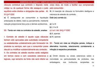 EXERCÍCIOS COM GABARITO * DIREITO DO CONSUMIDOR * Professora Rachel Brambilla

cláusula contratual que contrarie o disposto neste corpo doze, de modo a facilitar sua compreensão
código ou de qualquer forma não assegure o justo pelo consumidor.
equilíbrio entre direitos e obrigações das partes. At. III. A inserção de cláusula no formulário desfigura a
51 § 4º CDC                                               natureza de adesão do contrato.
e) É assegurada ao consumidor a liquidação Está (ao) correta (s):
antecipada do débito, total ou parcialmente, mediante
redução proporcional dos juros e demais acréscimos.       a) I e III
                                                          b) I, II e III
55 - Tendo em vista os contratos de adesão, analise:      c) I e II Art. 54 § 1º CDC
                                                          d) II, apenas
I. Contrato de adesão é aquele cujas cláusulas e) III, apenas
tenham sido aprovadas pela autoridade competente
ou estabelecidas unilateralmente pelo fornecedor de 56 - Tendo em vista as infrações penais, indique a
produtos ou serviços, sem que o consumidor possa alternativa incorreta, relacionando corretamente a
discutir ou modificar substancialmente seu conteúdo.      infração à respectiva penalidade.
II. Os contratos de adesão escritos serão redigidos
em termos claros e com caracteres ostensivos e a) Omitir dizeres ou sinais ostensivos sobre a
legíveis, cujo tamanho da fonte não será inferior ao nocividade ou periculosidade de produtos, nas
                                                          embalagens,       nos    invólucros,     recipientes   ou
                                                                                                                 30
 