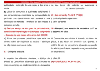 EXERCÍCIOS COM GABARITO * DIREITO DO CONSUMIDOR * Professora Rachel Brambilla

publicidade – detenção de seis meses a dois anos e no seu termo não poderão ser superiores a
multa.                                                      ........................... do valor da prestação.
b) Deixar de comunicar à autoridade competente e
aos consumidores a nocividade ou periculosidade de (X ) dois por cento Art. 52 § 1º CDC
produtos cujo conhecimento seja posterior à sua ( ) dois vírgula cinco por cento
colocação no mercado – detenção de seis meses a ( ) três por cento
dois anos e multa.
c) Executar serviço de alto grau de periculosidade, 58 - Marque V, se a assertiva for verdadeira, ou F, se
contrariando determinação de autoridade competente a assertiva for falsa.
– detenção de seis meses a três anos. Art. 65 CDC
d) Fazer ou promover publicidade que sabe ou O Consumidor tem direito à inversão do ônus da
deveria saber ser enganosa ou abusiva – detenção prova, a seu favor, no processo civil, quando, a
de três meses a um ano e multa.                             critério do juiz, for verossímil a alegação ou quando
                                                            for ele hipossuficiente, segundo as regras ordinárias
57 - Complete a lacuna:                                     de experiências.


À respeito das cláusulas abusivas, o Código de ( ) FALSA
Defesa do Consumidor estabelece que as multas de (X) VERDADEIRA Art. 6º VIII CDC
mora decorrentes do inadimplemento de obrigações
                                                                                                                 31
 