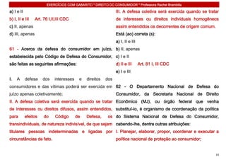 EXERCÍCIOS COM GABARITO * DIREITO DO CONSUMIDOR * Professora Rachel Brambilla

a) I e II                                                      III. A defesa coletiva será exercida quando se tratar
b) I, II e III   Art. 76 I,II,III CDC                          de interesses ou direitos individuais homogêneos
c) II, apenas                                                  assim entendidos os decorrentes de origem comum.
d) III, apenas                                                 Está (ao) correta (s):
                                                               a) I, II e III
61 - Acerca da defesa do consumidor em juízo, b) II, apenas
estabelecida pelo Código de Defesa do Consumidor, c) I e II
são feitas as seguintes afirmações:                            d) II e III      Art. 81 I, III CDC
                                                               e) I e III
I.   A      defesa    dos   interesses    e   direitos   dos
consumidores e das vítimas poderá ser exercida em 62 - O Departamento Nacional de Defesa do
juízo apenas coletivamente;                                    Consumidor, da Secretaria Nacional de Direito
II. A defesa coletiva será exercida quando se tratar Econômico (MJ), ou órgão federal que venha
de interesses ou direitos difusos, assim entendidos, substituí-lo, é organismo de coordenação da política
para        efeitos   do    Código       de   Defesa,     os do Sistema Nacional de Defesa do Consumidor,
transindividuais, de natureza indivisível, de que sejam cabendo-lhe, dentre outras atribuições:
titulares pessoas indeterminadas e ligadas por I. Planejar, elaborar, propor, coordenar e executar a
circunstâncias de fato.                                        política nacional de proteção ao consumidor;


                                                                                                                  33
 