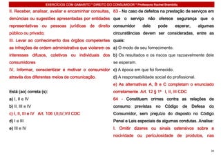 EXERCÍCIOS COM GABARITO * DIREITO DO CONSUMIDOR * Professora Rachel Brambilla

II. Receber, analisar, avaliar e encaminhar consultas, 63 - No caso de defeitos na prestação de serviços em
denúncias ou sugestões apresentadas por entidades que o serviço não oferece segurança que o
representativas ou pessoas jurídicas de direito consumidor                    dele     pode      esperar,     algumas
público ou privado;                                          circunstâncias devem ser consideradas, entre as
III. Levar ao conhecimento dos órgãos competentes quais:
as infrações de ordem administrativa que violarem os a) O modo de seu fornecimento.
interesses difusos, coletivos ou individuais dos b) Os resultados e os riscos que razoavelmente dele
consumidores                                                 se esperam.
IV. Informar, conscientizar e motivar o consumidor c) A época em que foi fornecido.
através dos diferentes meios de comunicação.                 d) A responsabilidade social do profissional.
                                                             e) As alternativas A, B e C completam o enunciado
Está (ao) correta (s):                                       corretamente. Art. 12 § 1º I, II, III CDC
a) I, II e IV                                                64 - Constituem crimes contra as relações de
b) II, III e IV                                              consumo      previstas   no   Código     de    Defesa   do
c) I, II, III e IV Art. 106 I,II,IV,VII CDC                  Consumidor, sem prejuízo do disposto no Código
d) I e III                                                   Penal e Leis especiais de algumas condutas. Analise:
e) III e IV                                                  I. Omitir dizeres ou sinais ostensivos sobre a
                                                             nocividade ou periculosidade de produtos, nas


                                                                                                                     34
 