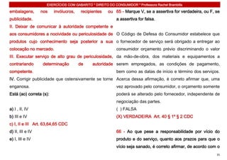 EXERCÍCIOS COM GABARITO * DIREITO DO CONSUMIDOR * Professora Rachel Brambilla

embalagens,       nos    invólucros,    recipientes   ou 65 - Marque V, se a assertiva for verdadeira, ou F, se
publicidade.                                               a assertiva for falsa.
II. Deixar de comunicar à autoridade competente e
aos consumidores a nocividade ou periculosidade de O Código de Defesa do Consumidor estabelece que
produtos cujo conhecimento seja posterior a sua o fornecedor de serviço será obrigado a entregar ao
colocação no mercado.                                      consumidor orçamento prévio discriminando o valor
III. Executar serviço de alto grau de periculosidade, da mão-de-obra, dos materiais e equipamentos a
contrariando      determinação         de     autoridade serem empregados, as condições de pagamento,
competente.                                                bem como as datas de início e término dos serviços.
IV. Corrigir publicidade que ostensivamente se torne Acerca dessa afirmação, é correto afirmar que, uma
enganosa.                                                  vez aprovado pelo consumidor, o orçamento somente
Está (ao) correta (s):                                     poderá se alterado pelo fornecedor, independente de
                                                           negociação das partes.
a) I , II, IV                                              ( ) FALSA
b) III e IV                                                (X) VERDADEIRA Art. 40 § 1º § 2 CDC
c) I, II e III Art. 63,64,65 CDC
d) II, III e IV                                            66 - Ao que pese a responsabilidade por vício do
e) I, III e IV                                             produto e do serviço, quanto aos prazos para que o
                                                           vício seja sanado, é correto afirmar, de acordo com o
                                                                                                              35
 