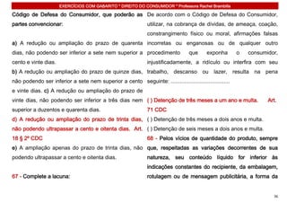 EXERCÍCIOS COM GABARITO * DIREITO DO CONSUMIDOR * Professora Rachel Brambilla

Código de Defesa do Consumidor, que poderão as De acordo com o Código de Defesa do Consumidor,
partes convencionar:                                           utilizar, na cobrança de dívidas, de ameaça, coação,
                                                               constrangimento físico ou moral, afirmações falsas
a) A redução ou ampliação do prazo de quarenta incorretas ou enganosas ou de qualquer outro
dias, não podendo ser inferior a sete nem superior a procedimento                 que      exponha       o   consumidor,
cento e vinte dias.                                            injustificadamente, a ridículo ou interfira com seu
b) A redução ou ampliação do prazo de quinze dias, trabalho, descanso ou lazer, resulta na pena
não podendo ser inferior a sete nem superior a cento seguinte: .......................................
e vinte dias. c) A redução ou ampliação do prazo de
vinte dias, não podendo ser inferior a três dias nem ( ) Detenção de três meses a um ano e multa.                   Art.
superior a duzentos e quarenta dias.                           71 CDC
d) A redução ou ampliação do prazo de trinta dias, ( ) Detenção de três meses a dois anos e multa.
não podendo ultrapassar a cento e oitenta dias. Art. ( ) Detenção de seis meses a dois anos e multa.
18 § 2º CDC                                                    68 - Pelos vícios de quantidade do produto, sempre
e) A ampliação apenas do prazo de trinta dias, não que, respeitadas as variações decorrentes de sua
podendo ultrapassar a cento e oitenta dias.                    natureza, seu conteúdo líquido for inferior às
                                                               indicações constantes do recipiente, da embalagem,
67 - Complete a lacuna:                                        rotulagem ou de mensagem publicitária, a forma da


                                                                                                                      36
 