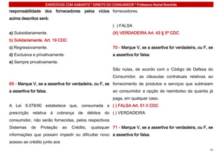 EXERCÍCIOS COM GABARITO * DIREITO DO CONSUMIDOR * Professora Rachel Brambilla

responsabilidade     dos     fornecedores pelos      vícios fornecedores.
acima descritos será:
                                                            ( ) FALSA
a) Subsidiariamente.                                        (X) VERDADEIRA Art. 43 § 5º CDC
b) Solidariamente. Art. 19 CDC
c) Regressivamente.                                         70 - Marque V, se a assertiva for verdadeira, ou F, se
d) Exclusiva e privativamente.                              a assertiva for falsa.
e) Sempre privativamente.
                                                            São nulas, de acordo com o Código de Defesa do
                                                            Consumidor, as cláusulas contratuais relativas ao
69 - Marque V, se a assertiva for verdadeira, ou F, se fornecimento de produtos e serviços que subtraiam
a assertiva for falsa.                                      ao consumidor a opção de reembolso da quantia já
                                                            paga, em qualquer caso.
A Lei 8.078/90 estabelece que, consumada a ( ) FALSA Art. 51 II CDC
prescrição   relativa    à   cobrança   de     débitos   do ( ) VERDADEIRA
consumidor, não serão fornecidas, pelos respectivos
Sistemas     de   Proteção     ao   Crédito,     quaisquer 71 - Marque V, se a assertiva for verdadeira, ou F, se
informações que possam impedir ou dificultar novo a assertiva for falsa.
acesso ao crédito junto aos
                                                                                                                37
 