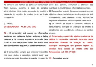 EXERCÍCIOS COM GABARITO * DIREITO DO CONSUMIDOR * Professora Rachel Brambilla

As infrações das normas de defesa do consumidor cinco dias corridos, comunicar a alteração aos
ficam   sujeitas,   conforme    o   caso,   às   sanções eventuais destinatários das informações incorretas.
administrativas como multa, apreensão do produto e b) Os cadastros e dados de consumidores devem ser
cassação do registro do produto junto ao órgão objetivos, claros, verdadeiros e em linguagem de fácil
competente.                                                 compreensão, não podendo conter informações
                                                            negativas referentes a período superior a sete anos.
( ) FALSA                                                   c) Os bancos de dados e cadastros relativos a
(X) VERDADEIRA        Art. 56 I,II,IV CDC                   consumidores, serviços de proteção ao crédito e
                                                            congêneres são considerados entidades de caráter
72 - O consumidor terá acesso às informações privado.
existentes em cadastros, fichas, registros e dados d) Consumada a prescrição relativa à cobrança de
pessoais e de consumo arquivados sobre ele, bem débitos do consumidor, não serão fornecidas, pelos
como as suas respectivas fontes. De acordo com respectivos                 sistemas     de    proteção      ao   crédito,
este conhecimento adquirido, é correto afirmar que:         quaisquer informações que possam impedir ou
                                                            dificultar   novo   acesso       ao   crédito   junto    aos
a) O consumidor, sempre que encontrar inexatidão fornecedores. Art. 43 § 3º CDC
nos seus dados e cadastros, poderá exigir sua
imediata correção, devendo o arquivista, no prazo de 73 - Complete a lacuna:


                                                                                                                       38
 