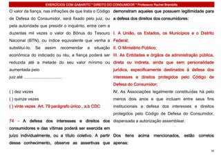 EXERCÍCIOS COM GABARITO * DIREITO DO CONSUMIDOR * Professora Rachel Brambilla

O valor da fiança, nas infrações de que trata o Código demonstram aqueles que possuem legitimidade para
de Defesa do Consumidor, será fixado pelo juiz, ou a defesa dos direitos dos consumidores:
pela autoridade que presidir o inquérito, entre cem e
duzentas mil vezes o valor do Bônus do Tesouro I. A União, os Estados, os Municípios e o Distrito
Nacional (BTN), ou índice equivalente que venha a Federal;
substituí-lo.       Se      assim       recomendar   a   situação II. O Ministério Público;
econômica do indiciado ou réu, a fiança poderá ser III. As Entidades e órgãos da administração pública,
reduzida até a metade do seu valor mínimo ou direta ou indireta, ainda que sem personalidade
aumentada pelo                                                     jurídica, especificamente destinados à defesa dos
juiz até .................................                         interesses e direitos protegidos pelo Código de
                                                                   Defesa do Consumidor;
( ) dez vezes                                                      IV. As Associações legalmente constituídas há pelo
( ) quinze vezes                                                   menos dois anos e que incluam entre seus fins
( ) vinte vezes Art. 79 parágrafo único , a,b CDC                  institucionais a defesa dos interesses e direitos
                                                                   protegidos pelo Código de Defesa do Consumidor,
74 - A defesa dos interesses e direitos dos dispensada a autorização assemblear.
consumidores e das vítimas poderá ser exercida em
juízo individualmente, ou a título coletivo. A partir Dos                 itens   acima    mencionados,     estão   corretos
desse conhecimento, observe as assertivas que apenas:
                                                                                                                          39
 