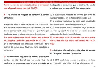 EXERCÍCIOS COM GABARITO * DIREITO DO CONSUMIDOR * Professora Rachel Brambilla

forma ou meio de comunicação, obriga o fornecedor inadequado ao consumo a que se destina, não sendo
que a fizer veicular ou dela. Art. 30 CDC                 o vício sanado no prazo de 30 dias, assegura-se


6 - No tocante às relações de consumo, é correto A) a substituição imediata do produto por outro de
afirmar que                                               qualquer espécie, em perfeitas condições de uso.
                                                          B) a imediata restituição do valor pago, atualizado
A a pessoa jurídica não sofre dano moral indenizável. monetariamente, não cabendo indenização.
B é isento de responsabilidade o fornecedor que não C) o abatimento de até 50% do valor pago, em razão
tenha conhecimento dos vícios de qualidade por do vício apresentado e do inconveniente causado
inadequação de produtos e serviços de consumo.            pela aquisição de produto defeituoso.
C a reparação do dano moral coletivo está prevista D) convencionar com o fornecedor um prazo maior
no Código de Defesa do Consumidor. Art. 82 CDC            que 30 dias para que o vício seja sanado. Art. 18§ 2º
D a interpretação das cláusulas contratuais deve CDC
ocorrer de forma a não favorecer nem prejudicar o
consumidor.                                               8 - Assinale a alternativa incorreta sobre as normas
                                                          do Código de Defesa do Consumidor:
7- Ao consumidor adquirente de produto de consumo
durável ou não durável que apresente vício de a) O CDC estabelece normas de proteção e defesa
qualidade ou quantidade que o torne impróprio ou do consumidor, de ordem pública e interesse social.
                                                                                                              4
 