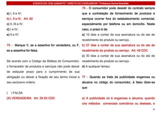 EXERCÍCIOS COM GABARITO * DIREITO DO CONSUMIDOR * Professora Rachel Brambilla

                                                                 76 - O consumidor pode desistir do contrato sempre
a) I, II e IV;                                                   que a contratação de fornecimento de produtos e
b) I, II e III; Art. 82                                          serviços ocorrer fora do estabelecimento comercial,
c) II, III e IV;                                                 especialmente por telefone ou em domicílio. Neste
d) I e IV;                                                       caso, o prazo é de:
e) II e IV.                                                      a) 10 dias a contar de sua assinatura ou do ato de
                                                                 recebimento do produto ou serviço.
75 - Marque V, se a assertiva for verdadeira, ou F, b) 07 dias a contar de sua assinatura ou do ato de
se a assertiva for falsa.                                        recebimento do produto ou serviço. Art. 49 CDC
                                                                 c) 30 dias a contar de sua assinatura ou do ato de
De acordo com o Código de Defesa do Consumidor, recebimento do produto ou serviço.
o fornecedor de produtos e serviços não pode deixar d) A qualquer tempo.
de estipular prazo para o cumprimento de sua
obrigação ou deixar a fixação de seu termo inicial a 77 - Quando se trata da publicidade enganosa ou
seu exclusivo critério.                                          abusiva no código do consumidor, é falso dizer-se
                                                                 que
(   ) FALSA
(X) VERDADEIRA Art. 39 XII CDC                                   a) A publicidade só é enganosa e abusiva, quando
                                                                 cria métodos comerciais coercitivos ou desleais, e
                                                                                                                  40
 