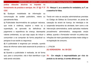 EXERCÍCIOS COM GABARITO * DIREITO DO CONSUMIDOR * Professora Rachel Brambilla

pratica    cláusulas     abusivas     ou    impostas     no
fornecimento de produtos e serviços. Art. 37 §§ 1º 2º 78 - Marque V, se a assertiva for verdadeira, ou F, se
CDC                                                           a assertiva for falsa.
b)    Qualquer    modalidade        de     informação    ou
comunicação de caráter publicitário, inteira ou Tendo em vista as sanções administrativas previstas
parcialmente falsa.                                           no Código de Defesa do Consumidor, as penas de
c) Publicidade discriminatória de qualquer natureza, cassação de alvará de licença, de interdição e de
que incite à violência, explore o medo ou a suspensão temporária da atividade, bem como a de
superstição,     se    aproveite     da    deficiência   de intervenção administrativa, serão aplicadas mediante
julgamento e experiência da criança, desrespeita procedimento                   administrativo,   assegurada   ampla
valores ambientais, ou que seja capaz de induzir o defesa, quando o fornecedor reincidir na prática das
consumidor a se comportar de forma prejudicial ou infrações de maior gravidade previstas neste código e
perigosa à sua saúde ou segurança.                            na legislação de consumo.
d) A publicidade é enganosa por omissão, quando
deixa de informar sobre dado essencial do produto ou ( ) FALSA
serviço.                                                      (X) VERDADEIRA Art. 59 CDC
e) Quando a publicidade é realizada, de tal forma
que, para o consumidor, não é fácil identificar o que 79 - Em relação à responsabilidade por vício do
está sendo veiculado.                                         produto ou do serviço, é correto afirmar que:
                                                                                                                  41
 