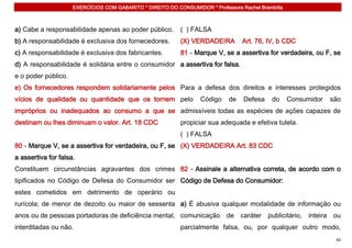 EXERCÍCIOS COM GABARITO * DIREITO DO CONSUMIDOR * Professora Rachel Brambilla



a) Cabe a responsabilidade apenas ao poder público.         ( ) FALSA
b) A responsabilidade é exclusiva dos fornecedores.         (X) VERDADEIRA         Art. 76, IV, b CDC
c) A responsabilidade é exclusiva dos fabricantes.          81 - Marque V, se a assertiva for verdadeira, ou F, se
d) A responsabilidade é solidária entre o consumidor a assertiva for falsa.
e o poder público.
e) Os fornecedores respondem solidariamente pelos Para a defesa dos direitos e interesses protegidos
vícios de qualidade ou quantidade que os tornem pelo               Código     de   Defesa     do     Consumidor   são
impróprios ou inadequados ao consumo a que se admissíveis todas as espécies de ações capazes de
destinam ou lhes diminuam o valor. Art. 18 CDC              propiciar sua adequada e efetiva tutela.
                                                            ( ) FALSA
80 - Marque V, se a assertiva for verdadeira, ou F, se (X) VERDADEIRA Art. 83 CDC
a assertiva for falsa.
Constituem circunstâncias agravantes dos crimes 82 - Assinale a alternativa correta, de acordo com o
tipificados no Código de Defesa do Consumidor ser Código de Defesa do Consumidor:
estes cometidos em detrimento de operário ou
rurícola; de menor de dezoito ou maior de sessenta a) É abusiva qualquer modalidade de informação ou
anos ou de pessoas portadoras de deficiência mental, comunicação de caráter publicitário, inteira ou
interditadas ou não.                                        parcialmente falsa, ou, por qualquer outro modo,
                                                                                                                   42
 
