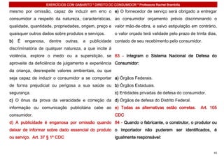 EXERCÍCIOS COM GABARITO * DIREITO DO CONSUMIDOR * Professora Rachel Brambilla

mesmo por omissão, capaz de induzir em erro o e) O fornecedor de serviço será obrigado a entregar
consumidor a respeito da natureza, características, ao consumidor orçamento prévio discriminando o
qualidade, quantidade, propriedades, origem, preço e valor mão-de-obra, e salvo estipulação em contrário,
quaisquer outros dados sobre produtos e serviços.           o valor orçado terá validade pelo prazo de trinta dias,
b)   É   enganosa,    dentre    outras,   a   publicidade contado de seu recebimento pelo consumidor.
discriminatória de qualquer natureza, a que incite à
violência, explore o medo ou a superstição, se 83 - Integram o Sistema Nacional de Defesa do
aproveite da deficiência de julgamento e experiência Consumidor:
da criança, desrespeite valores ambientais, ou que
seja capaz de induzir o consumidor a se comportar a) Órgãos Federais.
de forma prejudicial ou perigosa a sua saúde ou b) Órgãos Estaduais.
segurança.                                                  c) Entidades privadas de defesa do consumidor.
c) O ônus da prova da veracidade e correção da d) Órgãos de defesa do Distrito Federal.
informação ou comunicação publicitária cabe ao e) Todas as alternativas estão corretas.                   Art. 105
consumidor.                                                 CDC
d) A publicidade é enganosa por omissão quando 84 - Quando o fabricante, o construtor, o produtor ou
deixar de informar sobre dado essencial do produto o importador não puderem ser identificados, é
ou serviço. Art. 37 § 1º CDC                                igualmente responsável:


                                                                                                                 43
 