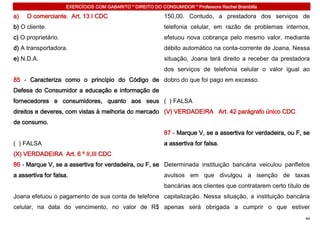 EXERCÍCIOS COM GABARITO * DIREITO DO CONSUMIDOR * Professora Rachel Brambilla

a)   O comerciante. Art. 13 I CDC                           150,00. Contudo, a prestadora dos serviços de
b) O cliente.                                               telefonia celular, em razão de problemas internos,
c) O proprietário.                                          efetuou nova cobrança pelo mesmo valor, mediante
d) A transportadora.                                        débito automático na conta-corrente de Joana. Nessa
e) N.D.A.                                                   situação, Joana terá direito a receber da prestadora
                                                            dos serviços de telefonia celular o valor igual ao
85 - Caracteriza como o princípio do Código de dobro do que foi pago em excesso.
Defesa do Consumidor a educação e informação de
fornecedores e consumidores, quanto aos seus ( ) FALSA
direitos e deveres, com vistas à melhoria do mercado (V) VERDADEIRA Art. 42 parágrafo único CDC
de consumo.
                                                            87 - Marque V, se a assertiva for verdadeira, ou F, se
( ) FALSA                                                   a assertiva for falsa.
(X) VERDADEIRA Art. 6 º II,III CDC
86 - Marque V, se a assertiva for verdadeira, ou F, se Determinada instituição bancária veiculou panfletos
a assertiva for falsa.                                      avulsos em que divulgou a isenção de taxas
                                                            bancárias aos clientes que contratarem certo título de
Joana efetuou o pagamento de sua conta de telefone capitalização. Nessa situação, a instituição bancária
celular, na data do vencimento, no valor de R$ apenas será obrigada a cumprir o que estiver
                                                                                                                44
 