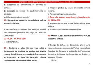 EXERCÍCIOS COM GABARITO * DIREITO DO CONSUMIDOR * Professora Rachel Brambilla

c) Suspensão do fornecimento de produtos ou
serviços.                                                   a) Preço do produto ou serviço em moeda corrente
d) Cassação de licença do estabelecimento ou nacional.
atividade.                                                  b) Acréscimos legalmente previstos.
e) Multa, apreensão do produto.                             c) Soma total a pagar, somente com o financiamento.
90 - Marque V, se a assertiva for verdadeira, ou F, se Art. 52 I,IV CDC
a assertiva for falsa.                                      d) Montante dos juros de mora e da taxa efetiva anual
                                                            de juros.
A racionalização e melhoria dos serviços públicos e) Número e periodicidade das prestações
não configuram princípios do Código de Defesa do
Consumidor.                                                 92 - Marque V, se a assertiva for verdadeira, ou F, se
(F) FALSA Art. 4º VII CDC                                   a assertiva for falsa.
( ) VERDADEIRA
                                                            O Código de Defesa do Consumidor prevê como
91 - Conforme o artigo 52, que trata sobre o instrumento para a execução da Política Nacional das
fornecimento de produtos ou serviços que envolva Relações de Consumo a instituição de Promotorias
outorga de créditos ou concessão de financiamento de Justiça de Defesa do Consumidor, no âmbito do
ao consumidor, é dever do fornecedor informar Ministério Público.
previamente e corretamente sobre, exceto:                   ( ) FALSA
                                                                                                                46
 