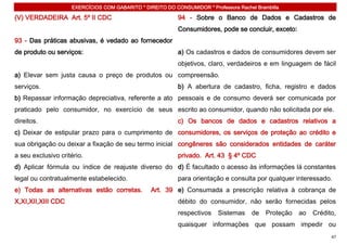 EXERCÍCIOS COM GABARITO * DIREITO DO CONSUMIDOR * Professora Rachel Brambilla

(V) VERDADEIRA Art. 5º II CDC                              94 - Sobre o Banco de Dados e Cadastros de
                                                           Consumidores, pode se concluir, exceto:
93 - Das práticas abusivas, é vedado ao fornecedor
de produto ou serviços:                                    a) Os cadastros e dados de consumidores devem ser
                                                           objetivos, claro, verdadeiros e em linguagem de fácil
a) Elevar sem justa causa o preço de produtos ou compreensão.
serviços.                                                  b) A abertura de cadastro, ficha, registro e dados
b) Repassar informação depreciativa, referente a ato pessoais e de consumo deverá ser comunicada por
praticado pelo consumidor, no exercício de seus escrito ao consumidor, quando não solicitada por ele.
direitos.                                                  c) Os bancos de dados e cadastros relativos a
c) Deixar de estipular prazo para o cumprimento de consumidores, os serviços de proteção ao crédito e
sua obrigação ou deixar a fixação de seu termo inicial congêneres são considerados entidades de caráter
a seu exclusivo critério.                                  privado. Art. 43 § 4º CDC
d) Aplicar fórmula ou índice de reajuste diverso do d) É facultado o acesso às informações lá constantes
legal ou contratualmente estabelecido.                     para orientação e consulta por qualquer interessado.
e) Todas as alternativas estão corretas.         Art. 39 e) Consumada a prescrição relativa à cobrança de
X,XI,XII,XIII CDC                                          débito do consumidor, não serão fornecidas pelos
                                                           respectivos    Sistemas    de    Proteção   ao   Crédito,
                                                           quaisquer informações que possam impedir ou
                                                                                                                  47
 