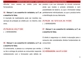EXERCÍCIOS COM GABARITO * DIREITO DO CONSUMIDOR * Professora Rachel Brambilla

dificultar   novo   acesso    ao    crédito   junto   aos produto e por sua colocação no circuito comercial,
fornecedores.                                               ainda que receba o produto embalado e sem
                                                            possibilidade de testá-lo, ou que o fornecedor esteja
95 - Marque V, se a assertiva for verdadeira, ou F, se perfeitamente individualizado, ou que o produto tenha
a assertiva for falsa.                                      a identificação de seu fabricante.
A inscrição de inadimplente pode ser mantida nos
serviços de proteção ao crédito por, no máximo, dois (F) FALSA Art. 12/13 I,II,III, Art. 14 CDC
anos.                                                       ( ) VERDADEIRA


(F) FALSA Art. 43 § 1º CDC                                  97 - Marque V, se a assertiva for verdadeira, ou F, se
( ) VERDADEIRA                                              a assertiva for falsa.


                                                            O direito à segurança e o direito à educação para o
                                                            consumo são considerados direitos fundamentais do
96 - Marque V, se a assertiva for verdadeira, ou F, se consumidor.
a assertiva for falsa.
O comerciante, a pessoa ou a empresa que vendeu ( ) FALSA
ou fez a entrega do produto ao consumidor responde (V) VERDADEIRA Art.t 6º I,II CDC
solidariamente com o fornecedor pelo defeito do
                                                                                                                48
 