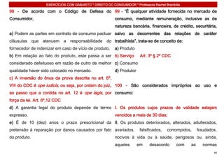 EXERCÍCIOS COM GABARITO * DIREITO DO CONSUMIDOR * Professora Rachel Brambilla

98 - De acordo com o Código de Defesa do 99 - ”É qualquer atividade fornecida no mercado de
Consumidor,                                                 consumo, mediante remuneração, inclusive as de
                                                            natureza bancária, financeira, de crédito, securitária,
a) Podem as partes em contrato de consumo pactuar salvo as decorrentes das relações de caráter
cláusulas     que   atenuem    a   responsabilidade    do trabalhista”, trata-se de conceito de:
fornecedor de indenizar em caso de vício de produto.        a) Produto
b) Em relação ao fato do produto, este passa a ser b) Serviço              Art. 3º § 2º CDC
considerado defeituoso em razão de outro de melhor c) Consumo
qualidade haver sido colocado no mercado.                   d) Produtor
c) A inversão do ônus da prova descrita no art. 6º,
VIII do CDC é ope iudicis, ou seja, por ordem do juiz, 100 - São considerados impróprios ao uso e
ao passo que a contida no art. 12 é ope legis, por consumo:
força da lei. Art. 6º,12 CDC
d) A garantia legal do produto depende de termo I. Os produtos cujos prazos de validade estejam
expresso.                                                   vencidos a mais de 30 dias;
e) É de 10 (dez) anos o prazo prescricional da II. Os produtos deteriorados, alterados, adulterados,
pretensão à reparação por danos causados por fato avariados,              falsificados,   corrompidos,    fraudados,
do produto.                                                 nocivos à vida ou à saúde, perigosos ou, ainda,
                                                            aqueles       em    desacordo      com   as     normas
                                                                                                                  49
 