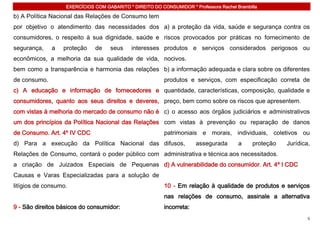 EXERCÍCIOS COM GABARITO * DIREITO DO CONSUMIDOR * Professora Rachel Brambilla

b) A Política Nacional das Relações de Consumo tem
por objetivo o atendimento das necessidades dos a) a proteção da vida, saúde e segurança contra os
consumidores, o respeito à sua dignidade, saúde e riscos provocados por práticas no fornecimento de
segurança,    a   proteção    de    seus     interesses produtos e serviços considerados perigosos ou
econômicos, a melhoria da sua qualidade de vida, nocivos.
bem como a transparência e harmonia das relações b) a informação adequada e clara sobre os diferentes
de consumo.                                               produtos e serviços, com especificação correta de
c) A educação e informação de fornecedores e quantidade, características, composição, qualidade e
consumidores, quanto aos seus direitos e deveres, preço, bem como sobre os riscos que apresentem.
com vistas à melhoria do mercado de consumo não é c) o acesso aos órgãos judiciários e administrativos
um dos princípios da Política Nacional das Relações com vistas à prevenção ou reparação de danos
de Consumo. Art. 4º IV CDC                                patrimoniais e morais, individuais, coletivos ou
d) Para a execução da Política Nacional das difusos,                   assegurada       a     proteção   Jurídica,
Relações de Consumo, contará o poder público com administrativa e técnica aos necessitados.
a criação de Juizados Especiais de Pequenas d) A vulnerabilidade do consumidor. Art. 4º I CDC
Causas e Varas Especializadas para a solução de
litígios de consumo.                                      10 - Em relação à qualidade de produtos e serviços
                                                          nas relações de consumo, assinale a alternativa
9 - São direitos básicos do consumidor:                   incorreta:
                                                                                                                 5
 