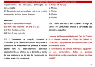 EXERCÍCIOS COM GABARITO * DIREITO DO CONSUMIDOR * Professora Rachel Brambilla

regulamentares      de   fabricação,    distribuição     ou a) 7 dias. Art. 49 CDC
apresentação;                                                b) 14 dias.
III. Os produtos que, por qualquer motivo, se revelem c) 21 dias.
inadequados ao fim a que se destinam.                        d) 28 dias.
                                                             e) 56 dias.
Assinalem:
a) Todos os itens estão incorretos                           102 - Tendo em vista a Lei 8.078/90 – Código de
b) O item I está incorreto; art. 8º § 6º C DC                Defesa do Consumidor, analise a veracidade das
c) O item II está incorreto;                                 afirmativas seguintes.
d) O item III está incorreto.
                                                             I. Acerca da Responsabilidade pelo Fato do Produto
101   -   Tratando-se    da     proteção   contratual,    o e do Serviço prevista no Código de Defesa do
consumidor pode desistir do contrato sempre que a Consumidor, equiparam-se aos consumidores todas
contratação de fornecimento de produtos e serviços as vítimas do evento.
ocorrer    fora    do    estabelecimento       comercial, II. Considerando as práticas comerciais, equiparam-
especialmente por telefone ou a domicílio, a contar se             aos     consumidores      todas   as   pessoas
de sua assinatura ou do ato de recebimento do determináveis ou não, expostas às práticas previstas
produto ou serviço, no prazo de                              no CDC.


                                                                                                               50
 