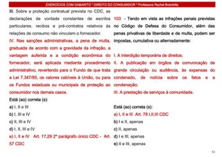 EXERCÍCIOS COM GABARITO * DIREITO DO CONSUMIDOR * Professora Rachel Brambilla

III. Sobre a proteção contratual prevista no CDC, as
declarações de vontade constantes de escritos 103 - Tendo em vista as infrações penais previstas
particulares, recibos e pré-contratos relativos às no Código de Defesa do Consumidor, além das
relações de consumo não vinculam o fornecedor.              penas privativas de liberdade e de multa, podem ser
IV. Nas sanções administrativas, a pena de multa, impostas, cumulativa ou alternadamente:
graduada de acordo com a gravidade da infração, a
vantagem auferida e a condição econômica do I. A interdição temporária de direitos;
fornecedor, será aplicada mediante procedimento II. A publicação em órgãos de comunicação de
administrativo, revertendo para o Fundo de que trata grande circulação ou audiência, às expensas do
a Lei 7.347/85, os valores cabíveis à União, ou para condenado,              de    notícia    sobre   os   fatos   e   a
os Fundos estaduais ou municipais de proteção ao condenação;
consumidor nos demais casos.                                III. A prestação de serviços à comunidade.
Está (ao) correta (s):
a) I, II e III                                              Está (ao) correta (s):
b) I, III e IV                                              a) I, II e III Art. 78 I,II,III CDC
c) II, III e IV                                             b) I e II, apenas
d) I, II, III e IV                                          c) II, apenas
e) I, II e IV Art. 17,29 2º parágrafo único CDC - Art. d) I e III, apenas
57 CDC                                                      e) II e III, apenas
                                                                                                                       51
 
