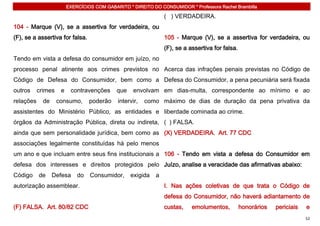 EXERCÍCIOS COM GABARITO * DIREITO DO CONSUMIDOR * Professora Rachel Brambilla

                                                                 ( ) VERDADEIRA.
104 - Marque (V), se a assertiva for verdadeira, ou
(F), se a assertiva for falsa.                                   105 - Marque (V), se a assertiva for verdadeira, ou
                                                                 (F), se a assertiva for falsa.
Tendo em vista a defesa do consumidor em juízo, no
processo penal atinente aos crimes previstos no Acerca das infrações penais previstas no Código de
Código de Defesa do Consumidor, bem como a Defesa do Consumidor, a pena pecuniária será fixada
outros     crimes    e    contravenções      que    envolvam em dias-multa, correspondente ao mínimo e ao
relações     de     consumo,      poderão    intervir,   como máximo de dias de duração da pena privativa da
assistentes do Ministério Público, as entidades e liberdade cominada ao crime.
órgãos da Administração Pública, direta ou indireta, ( ) FALSA.
ainda que sem personalidade jurídica, bem como as (X) VERDADEIRA. Art. 77 CDC
associações legalmente constituídas há pelo menos
um ano e que incluam entre seus fins institucionais a 106 - Tendo em vista a defesa do Consumidor em
defesa dos interesses e direitos protegidos pelo Juízo, analise a veracidade das afirmativas abaixo:
Código     de     Defesa     do   Consumidor,      exigida   a
autorização assemblear.                                          I. Nas ações coletivas de que trata o Código de
                                                                 defesa do Consumidor, não haverá adiantamento de
(F) FALSA. Art. 80/82 CDC                                        custas,    emolumentos,          honorários   periciais   e
                                                                                                                           52
 